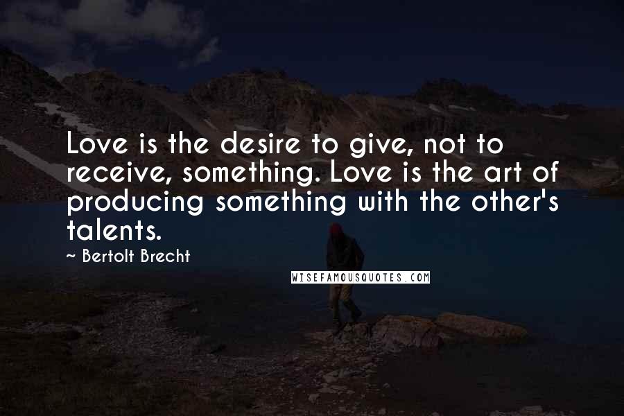 Bertolt Brecht Quotes: Love is the desire to give, not to receive, something. Love is the art of producing something with the other's talents.