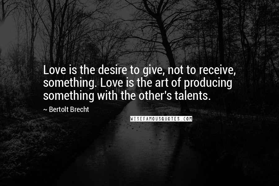 Bertolt Brecht Quotes: Love is the desire to give, not to receive, something. Love is the art of producing something with the other's talents.