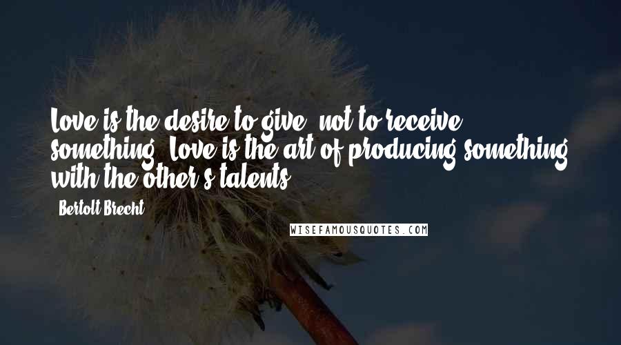 Bertolt Brecht Quotes: Love is the desire to give, not to receive, something. Love is the art of producing something with the other's talents.