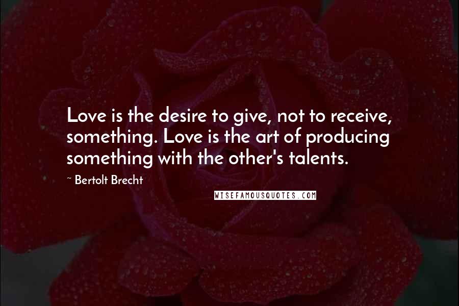 Bertolt Brecht Quotes: Love is the desire to give, not to receive, something. Love is the art of producing something with the other's talents.