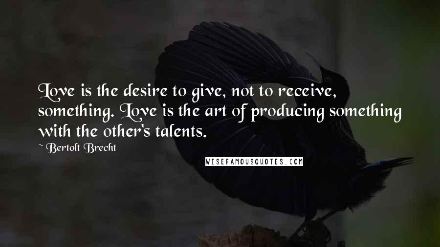 Bertolt Brecht Quotes: Love is the desire to give, not to receive, something. Love is the art of producing something with the other's talents.