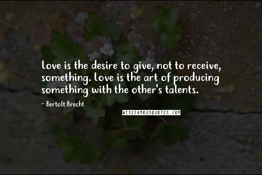 Bertolt Brecht Quotes: Love is the desire to give, not to receive, something. Love is the art of producing something with the other's talents.