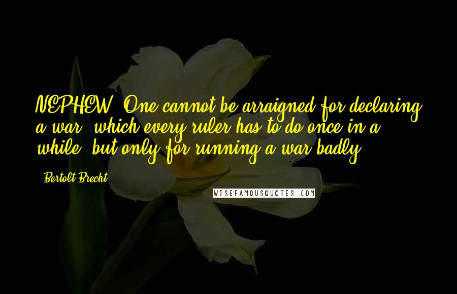 Bertolt Brecht Quotes: NEPHEW: One cannot be arraigned for declaring a war, which every ruler has to do once in a while, but only for running a war badly.