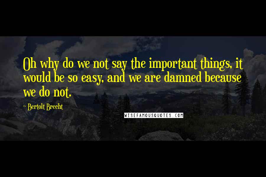 Bertolt Brecht Quotes: Oh why do we not say the important things, it would be so easy, and we are damned because we do not.