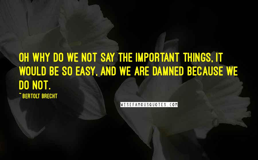 Bertolt Brecht Quotes: Oh why do we not say the important things, it would be so easy, and we are damned because we do not.