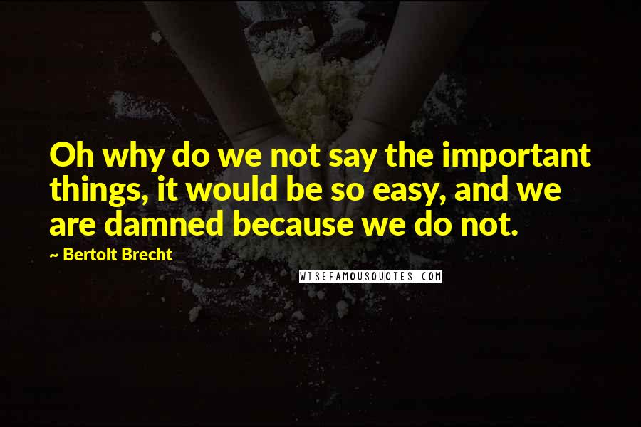 Bertolt Brecht Quotes: Oh why do we not say the important things, it would be so easy, and we are damned because we do not.