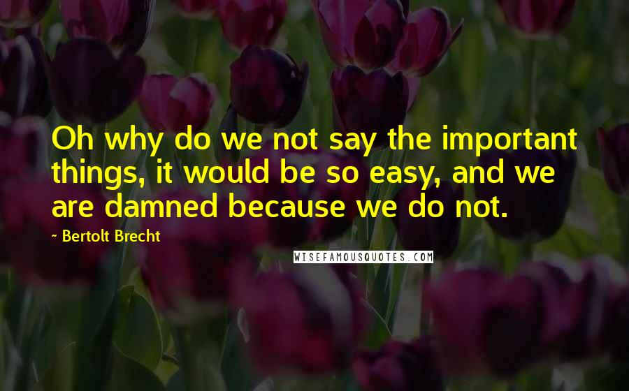 Bertolt Brecht Quotes: Oh why do we not say the important things, it would be so easy, and we are damned because we do not.