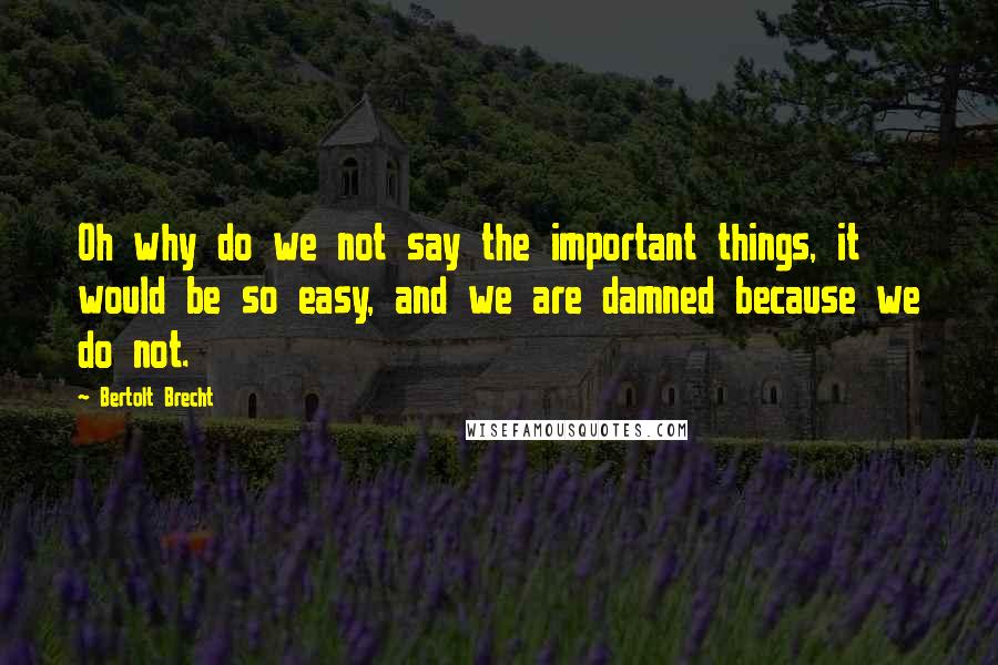 Bertolt Brecht Quotes: Oh why do we not say the important things, it would be so easy, and we are damned because we do not.