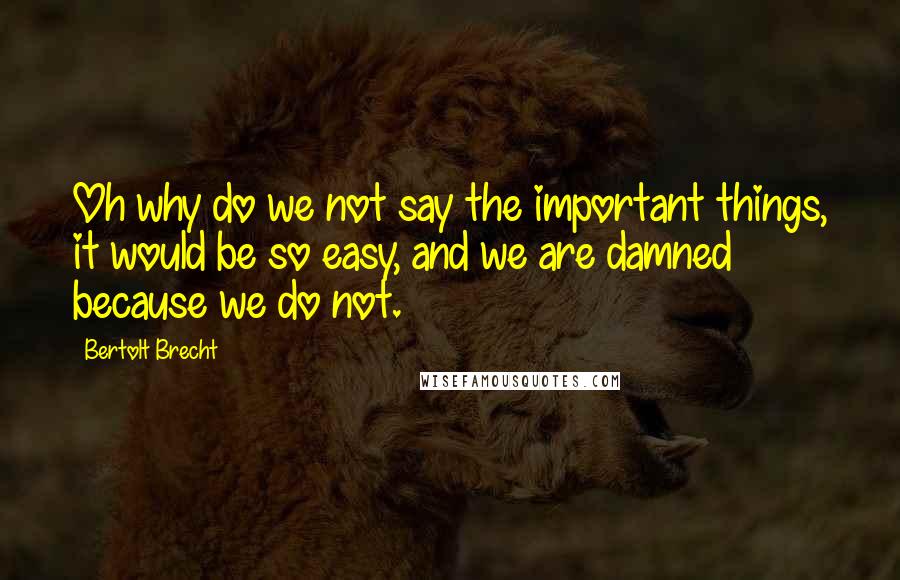 Bertolt Brecht Quotes: Oh why do we not say the important things, it would be so easy, and we are damned because we do not.