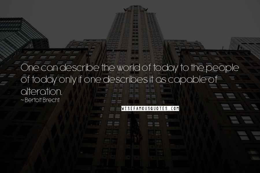 Bertolt Brecht Quotes: One can describe the world of today to the people of today only if one describes it as capable of alteration.