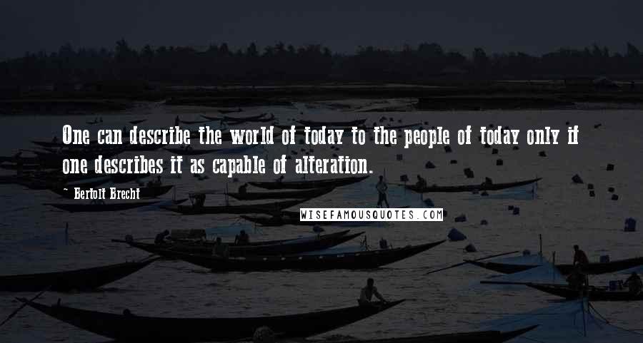 Bertolt Brecht Quotes: One can describe the world of today to the people of today only if one describes it as capable of alteration.