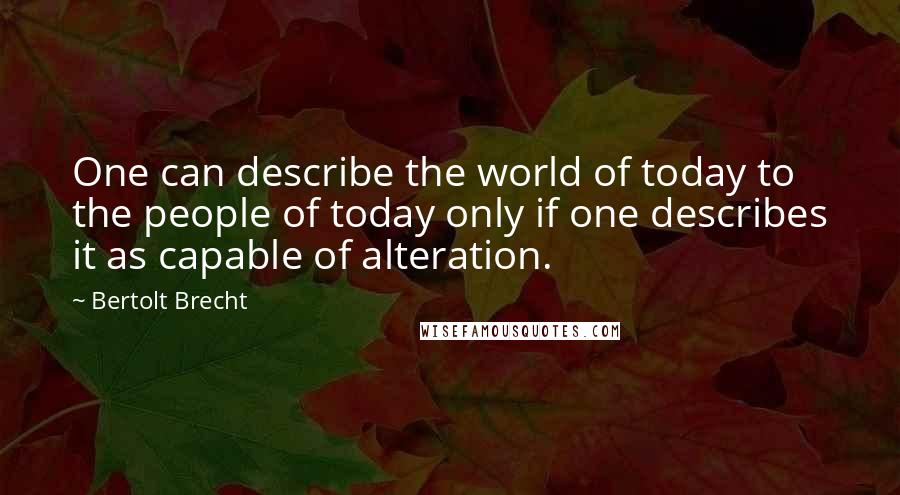 Bertolt Brecht Quotes: One can describe the world of today to the people of today only if one describes it as capable of alteration.
