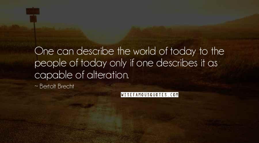 Bertolt Brecht Quotes: One can describe the world of today to the people of today only if one describes it as capable of alteration.