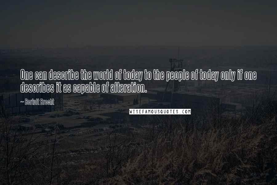 Bertolt Brecht Quotes: One can describe the world of today to the people of today only if one describes it as capable of alteration.