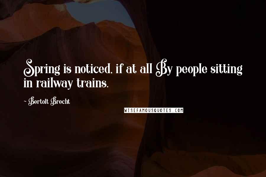 Bertolt Brecht Quotes: Spring is noticed, if at all By people sitting in railway trains.