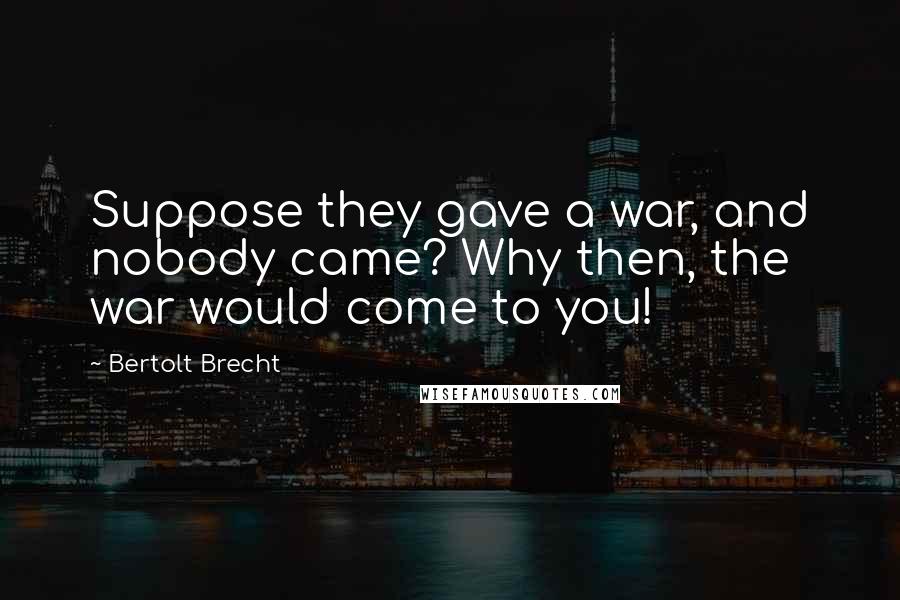 Bertolt Brecht Quotes: Suppose they gave a war, and nobody came? Why then, the war would come to you!