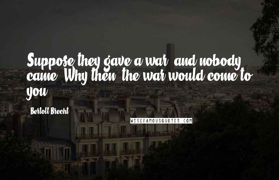 Bertolt Brecht Quotes: Suppose they gave a war, and nobody came? Why then, the war would come to you!