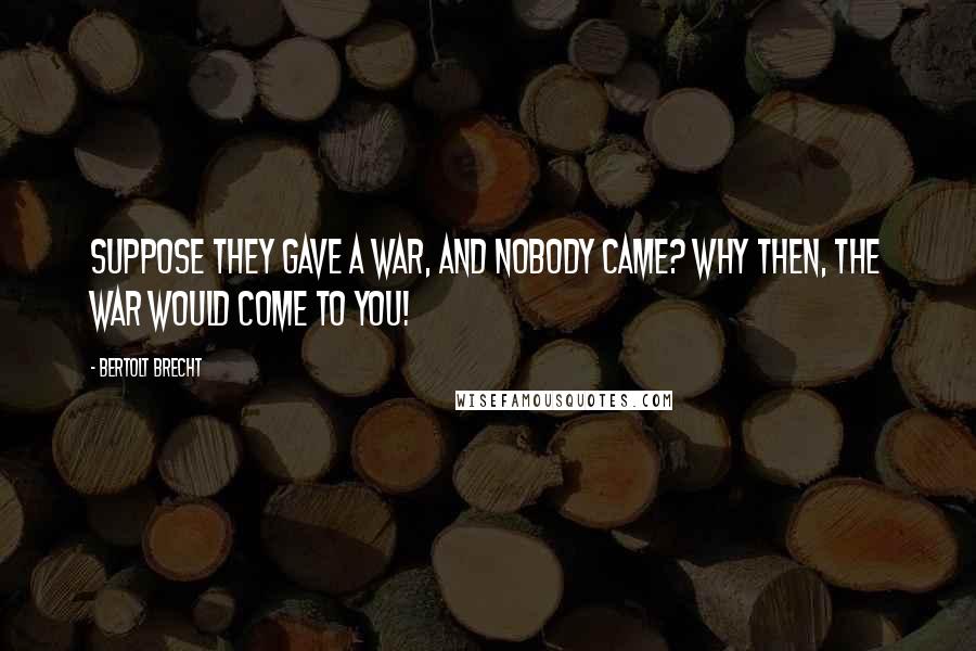 Bertolt Brecht Quotes: Suppose they gave a war, and nobody came? Why then, the war would come to you!