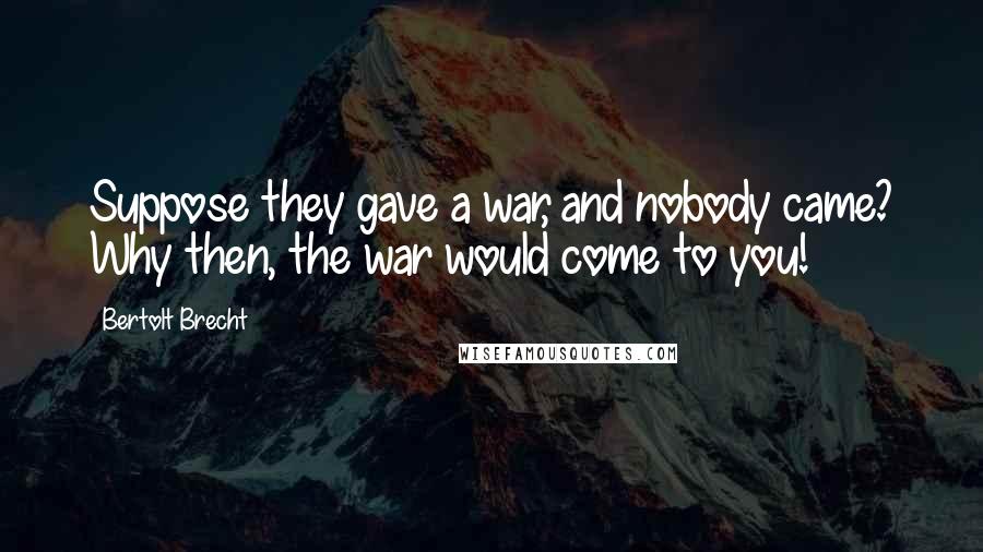 Bertolt Brecht Quotes: Suppose they gave a war, and nobody came? Why then, the war would come to you!