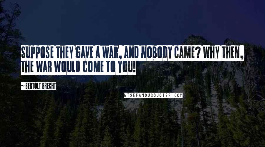 Bertolt Brecht Quotes: Suppose they gave a war, and nobody came? Why then, the war would come to you!