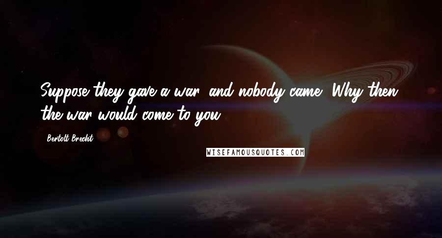 Bertolt Brecht Quotes: Suppose they gave a war, and nobody came? Why then, the war would come to you!