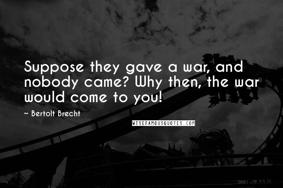 Bertolt Brecht Quotes: Suppose they gave a war, and nobody came? Why then, the war would come to you!