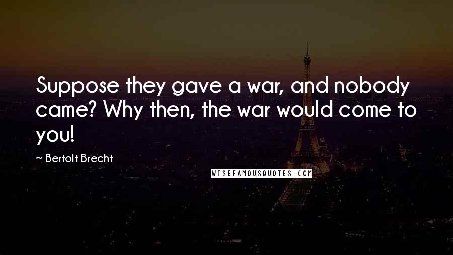 Bertolt Brecht Quotes: Suppose they gave a war, and nobody came? Why then, the war would come to you!