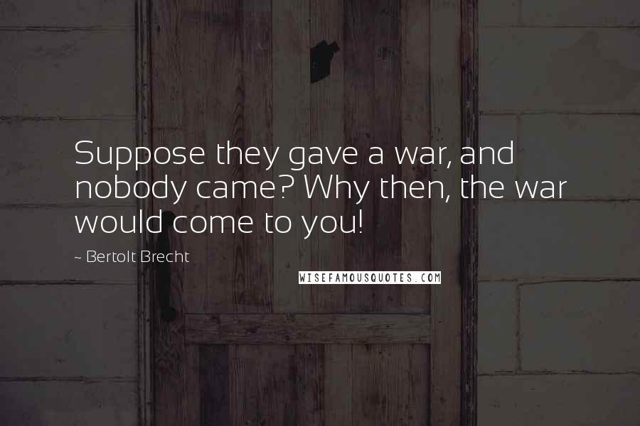 Bertolt Brecht Quotes: Suppose they gave a war, and nobody came? Why then, the war would come to you!