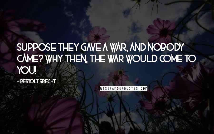 Bertolt Brecht Quotes: Suppose they gave a war, and nobody came? Why then, the war would come to you!