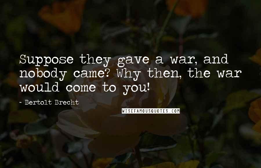 Bertolt Brecht Quotes: Suppose they gave a war, and nobody came? Why then, the war would come to you!