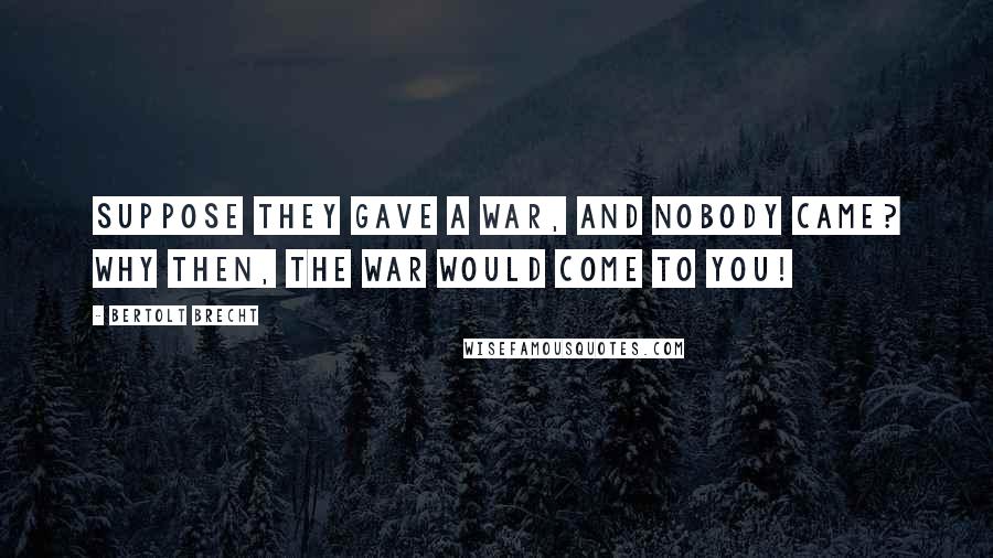 Bertolt Brecht Quotes: Suppose they gave a war, and nobody came? Why then, the war would come to you!