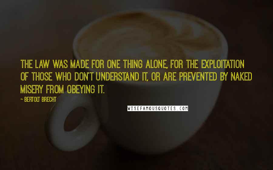 Bertolt Brecht Quotes: The law was made for one thing alone, for the exploitation of those who don't understand it, or are prevented by naked misery from obeying it.