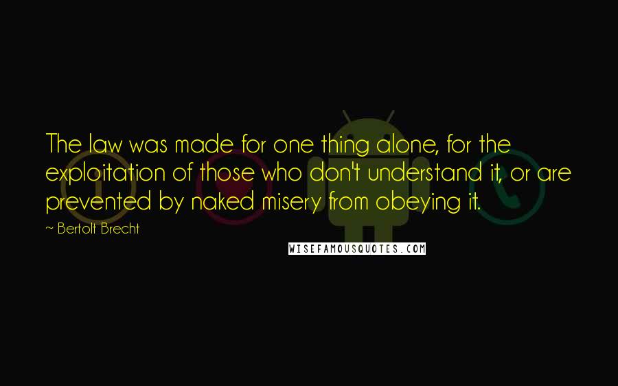 Bertolt Brecht Quotes: The law was made for one thing alone, for the exploitation of those who don't understand it, or are prevented by naked misery from obeying it.