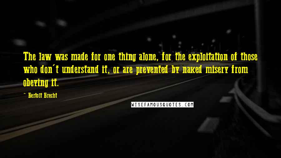 Bertolt Brecht Quotes: The law was made for one thing alone, for the exploitation of those who don't understand it, or are prevented by naked misery from obeying it.