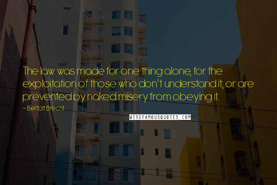 Bertolt Brecht Quotes: The law was made for one thing alone, for the exploitation of those who don't understand it, or are prevented by naked misery from obeying it.