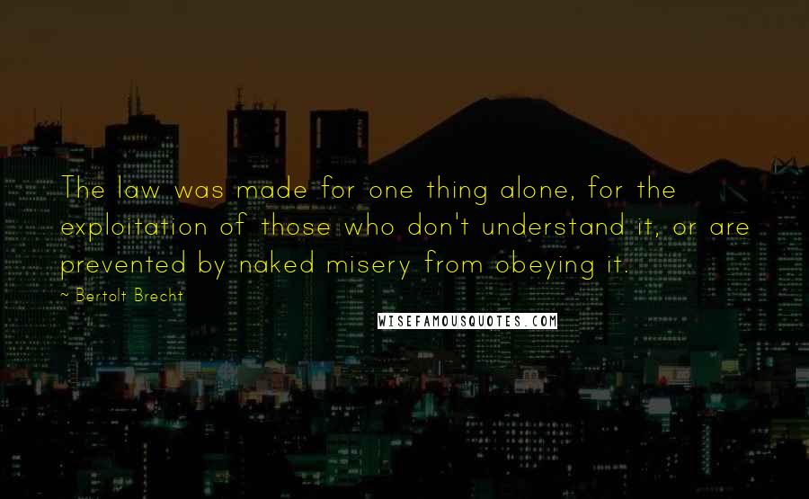 Bertolt Brecht Quotes: The law was made for one thing alone, for the exploitation of those who don't understand it, or are prevented by naked misery from obeying it.