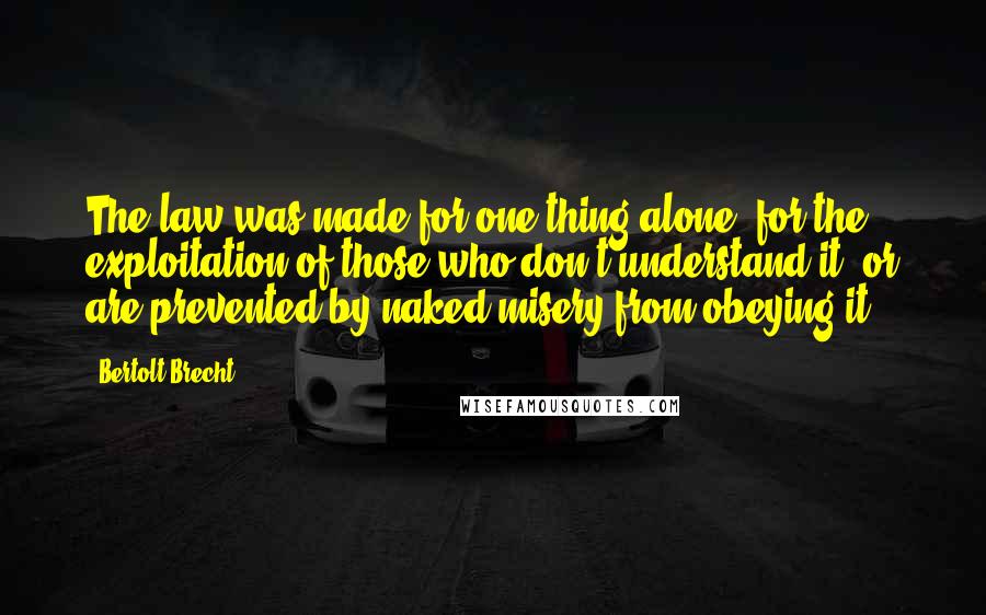 Bertolt Brecht Quotes: The law was made for one thing alone, for the exploitation of those who don't understand it, or are prevented by naked misery from obeying it.