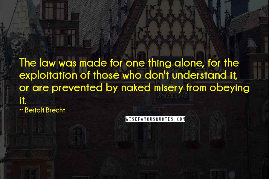 Bertolt Brecht Quotes: The law was made for one thing alone, for the exploitation of those who don't understand it, or are prevented by naked misery from obeying it.