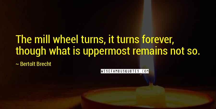 Bertolt Brecht Quotes: The mill wheel turns, it turns forever, though what is uppermost remains not so.