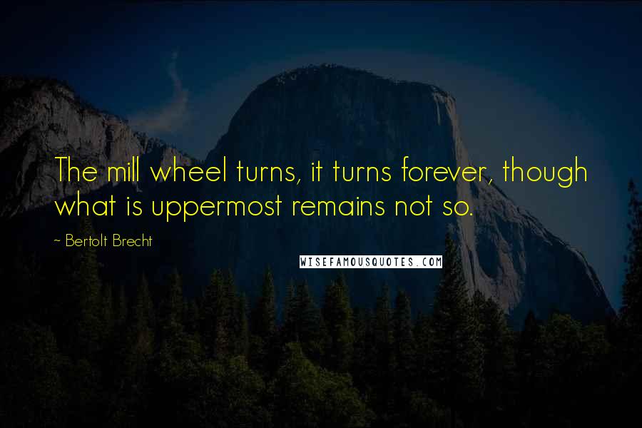 Bertolt Brecht Quotes: The mill wheel turns, it turns forever, though what is uppermost remains not so.