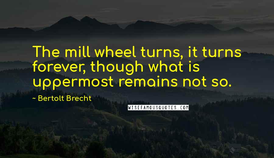 Bertolt Brecht Quotes: The mill wheel turns, it turns forever, though what is uppermost remains not so.