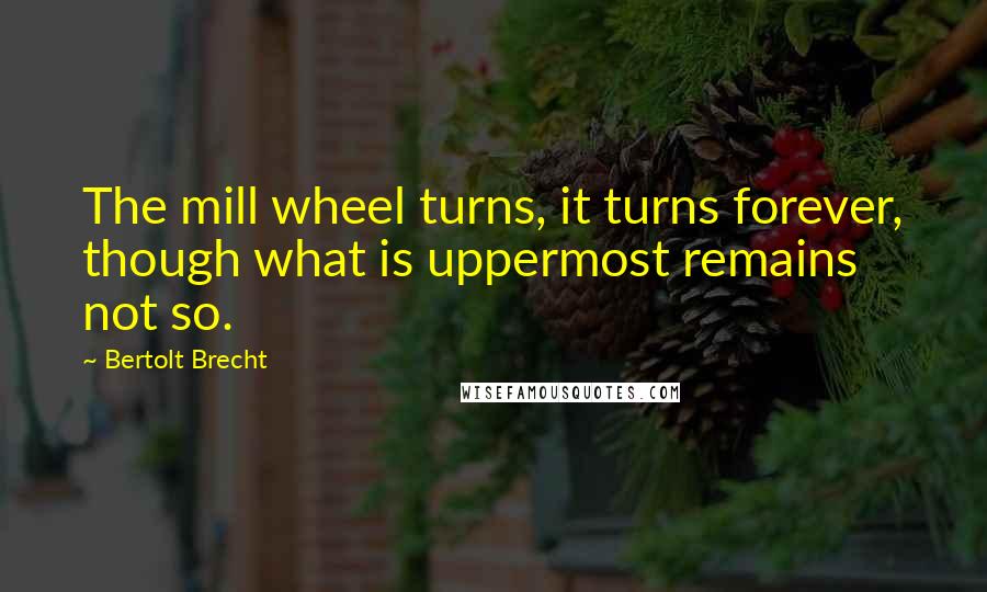 Bertolt Brecht Quotes: The mill wheel turns, it turns forever, though what is uppermost remains not so.