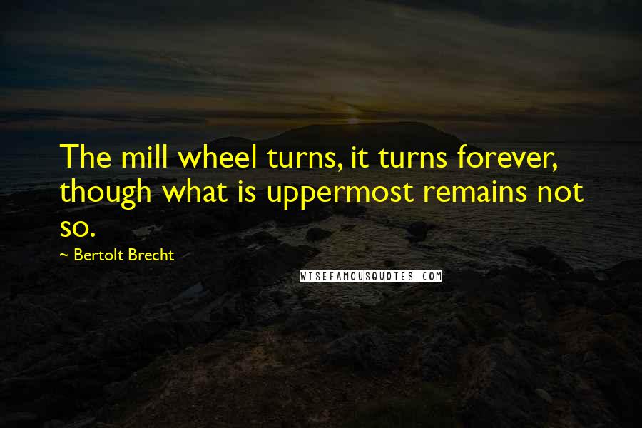 Bertolt Brecht Quotes: The mill wheel turns, it turns forever, though what is uppermost remains not so.