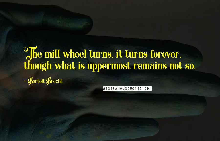 Bertolt Brecht Quotes: The mill wheel turns, it turns forever, though what is uppermost remains not so.