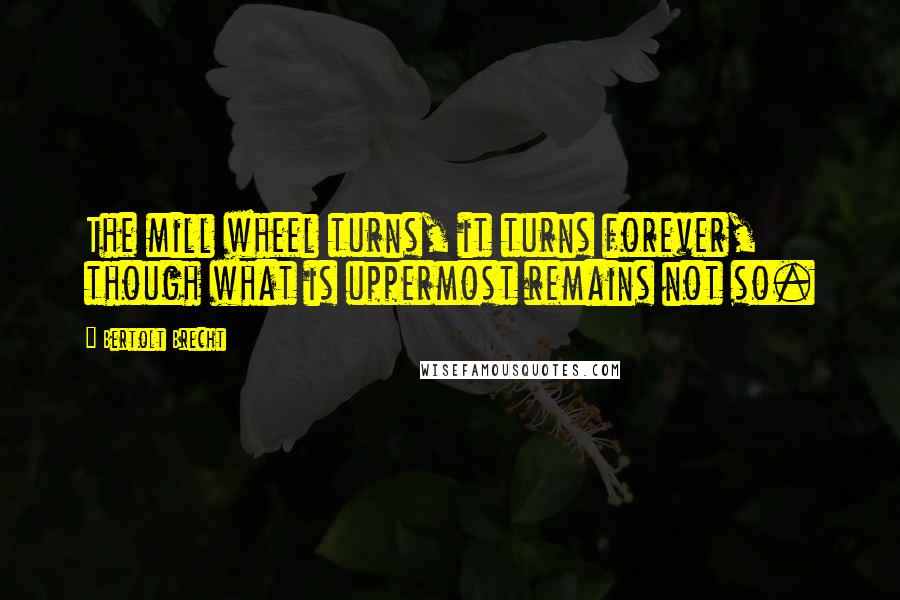 Bertolt Brecht Quotes: The mill wheel turns, it turns forever, though what is uppermost remains not so.