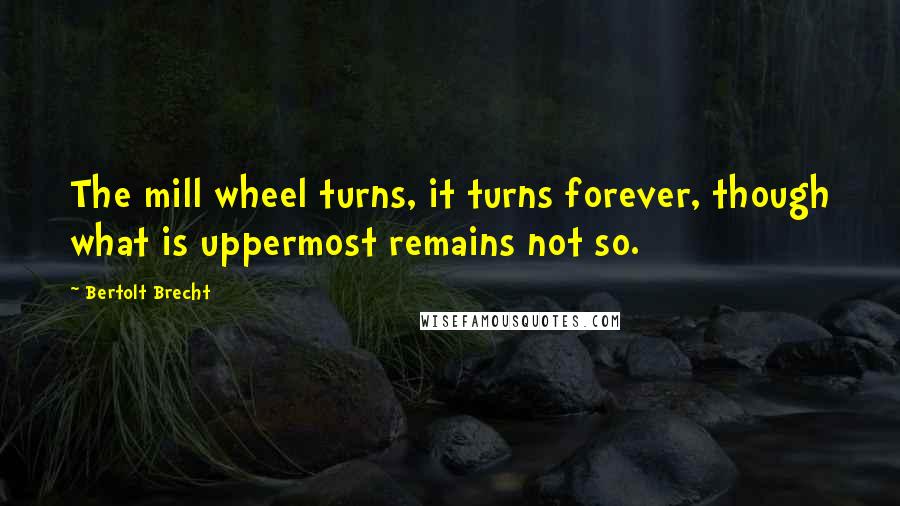 Bertolt Brecht Quotes: The mill wheel turns, it turns forever, though what is uppermost remains not so.