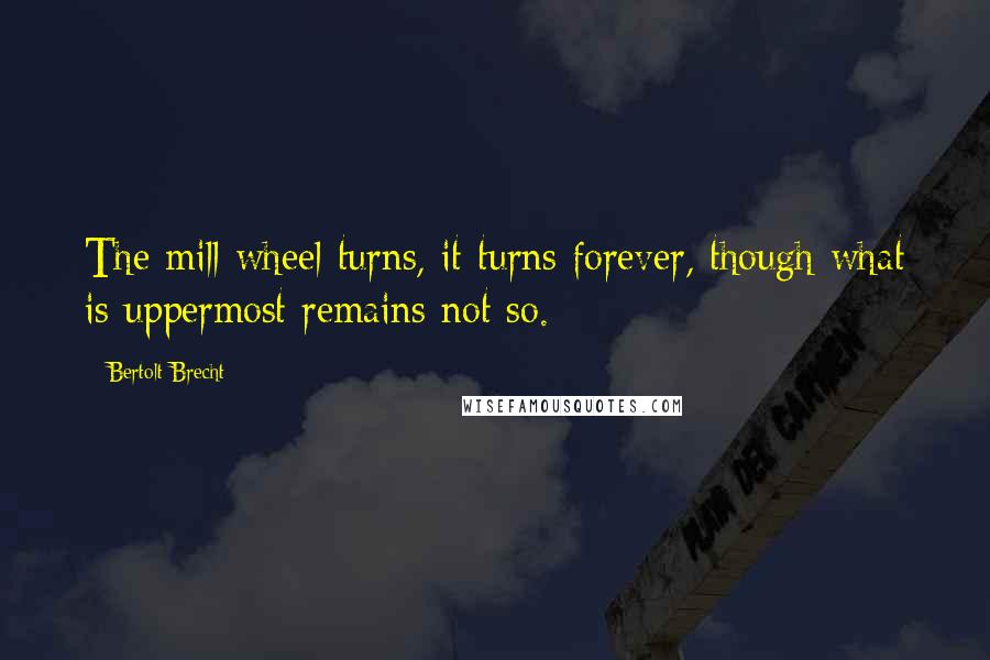 Bertolt Brecht Quotes: The mill wheel turns, it turns forever, though what is uppermost remains not so.