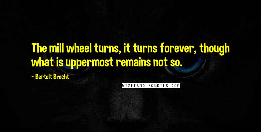 Bertolt Brecht Quotes: The mill wheel turns, it turns forever, though what is uppermost remains not so.