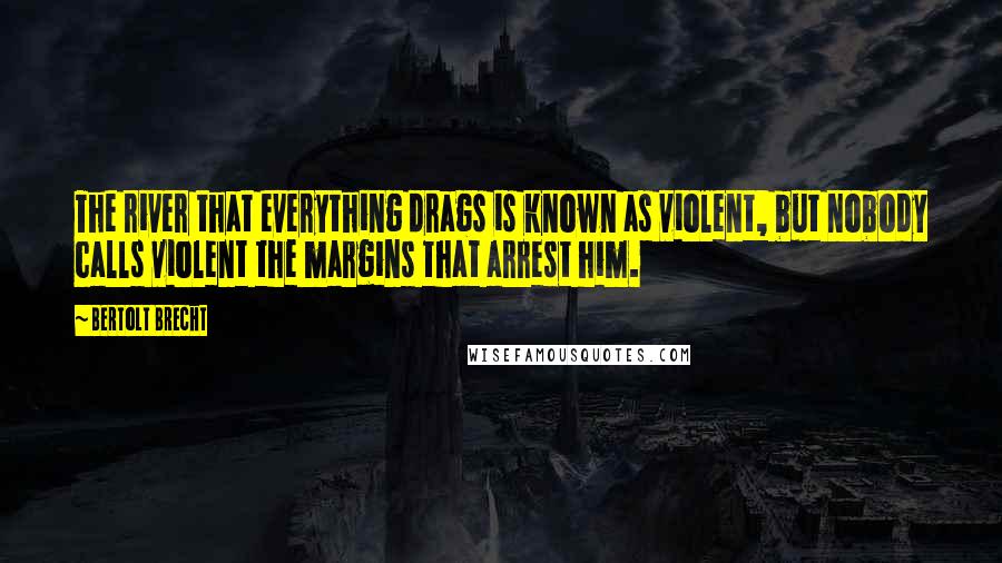 Bertolt Brecht Quotes: The river that everything drags is known as violent, but nobody calls violent the margins that arrest him.