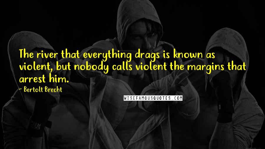 Bertolt Brecht Quotes: The river that everything drags is known as violent, but nobody calls violent the margins that arrest him.